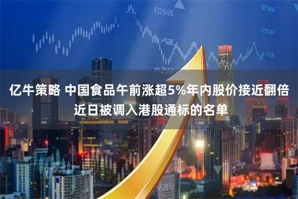 亿牛策略 中国食品午前涨超5%年内股价接近翻倍 近日被调入港股通标的名单