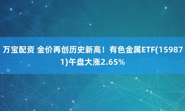 万宝配资 金价再创历史新高！有色金属ETF(159871)午盘大涨2.65%