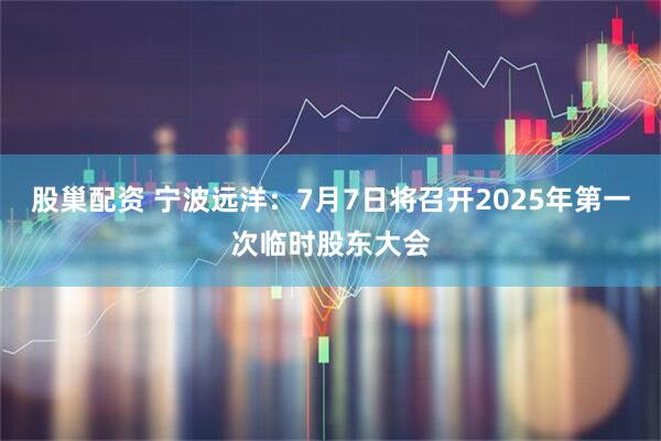 股巢配资 宁波远洋：7月7日将召开2025年第一次临时股东大会