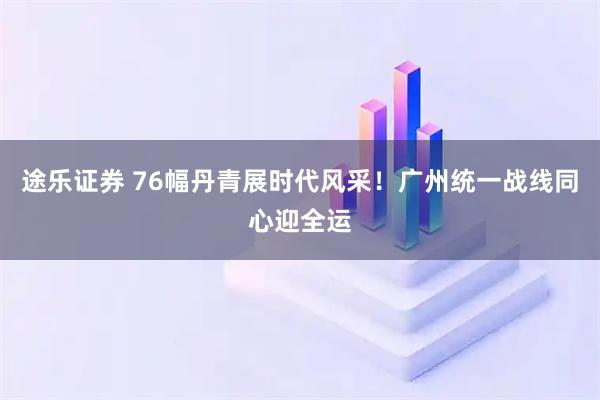 途乐证券 76幅丹青展时代风采！广州统一战线同心迎全运