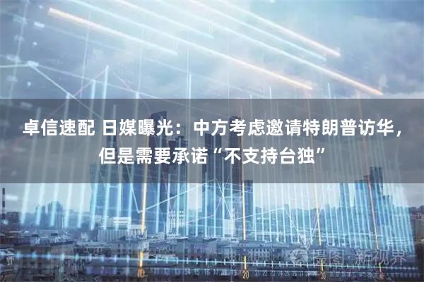 卓信速配 日媒曝光：中方考虑邀请特朗普访华，但是需要承诺“不支持台独”