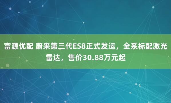 富源优配 蔚来第三代ES8正式发运，全系标配激光雷达，售价30.88万元起