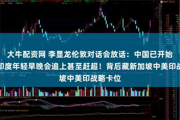 大牛配资网 李显龙伦敦对话会放话：中国已开始变老，印度年轻早晚会追上甚至赶超！背后藏新加坡中美印战略卡位