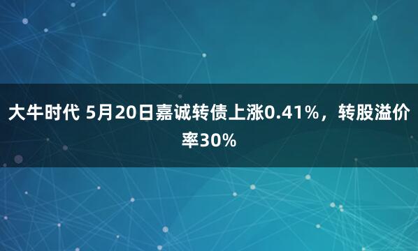 大牛时代 5月20日嘉诚转债上涨0.41%，转股溢价率30%