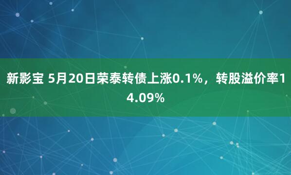 新影宝 5月20日荣泰转债上涨0.1%，转股溢价率14.09%