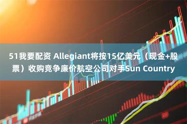 51我要配资 Allegiant将按15亿美元（现金+股票）收购竞争廉价航空公司对手Sun Country