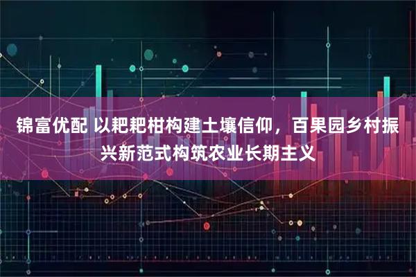 锦富优配 以耙耙柑构建土壤信仰，百果园乡村振兴新范式构筑农业长期主义