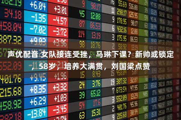 声优配音 女队接连受挫，马琳下课？新帅或锁定，58岁，培养大满贯，刘国梁点赞