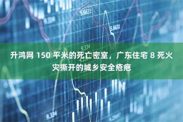 升鸿网 150 平米的死亡密室，广东住宅 8 死火灾撕开的城乡安全疮疤