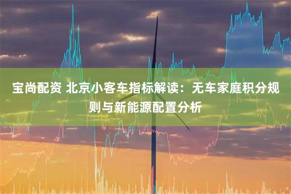 宝尚配资 北京小客车指标解读：无车家庭积分规则与新能源配置分析