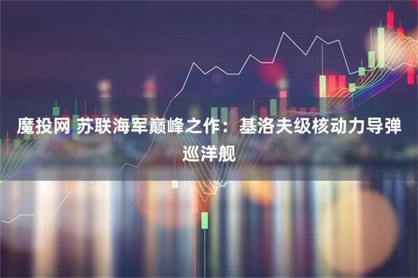 魔投网 苏联海军巅峰之作：基洛夫级核动力导弹巡洋舰