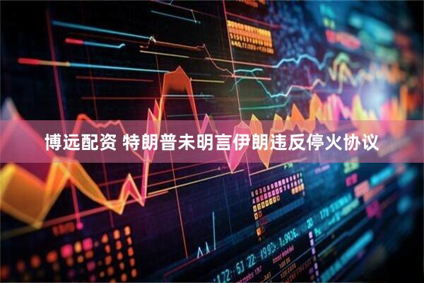 博远配资 特朗普未明言伊朗违反停火协议