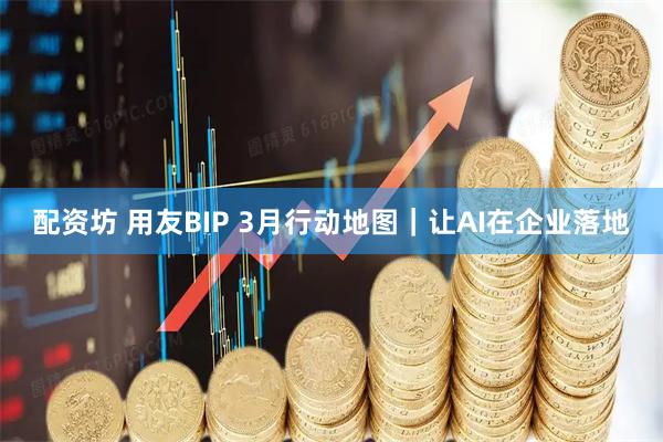配资坊 用友BIP 3月行动地图｜让AI在企业落地