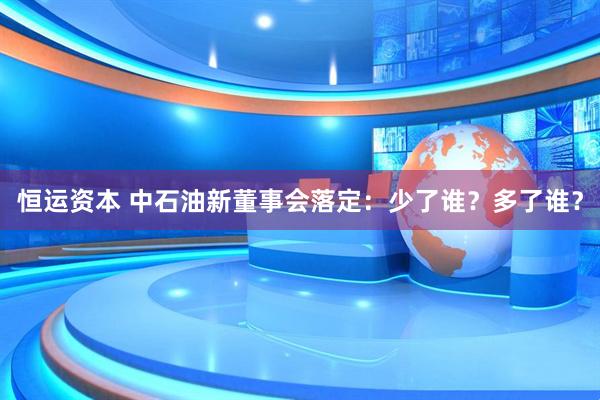 恒运资本 中石油新董事会落定：少了谁？多了谁？